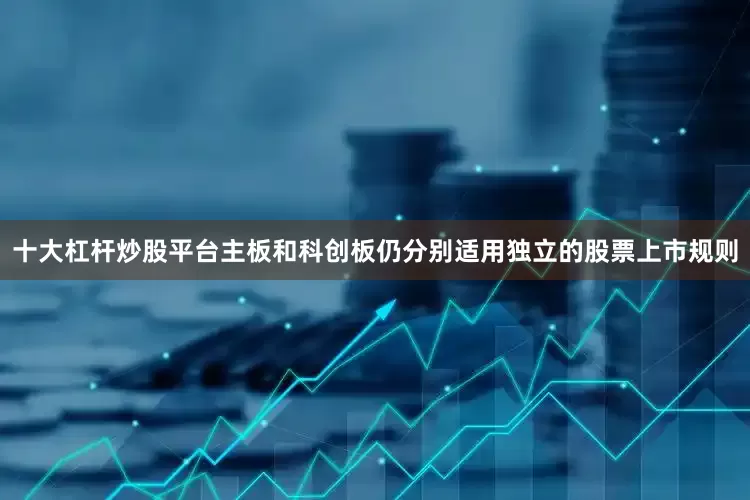 十大杠杆炒股平台主板和科创板仍分别适用独立的股票上市规则