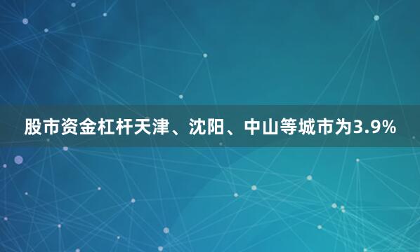 股市资金杠杆天津、沈阳、中山等城市为3.9%