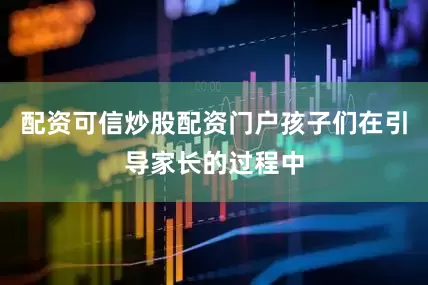 配资可信炒股配资门户孩子们在引导家长的过程中